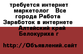 требуется интернет- маркетолог - Все города Работа » Заработок в интернете   . Алтайский край,Белокуриха г.